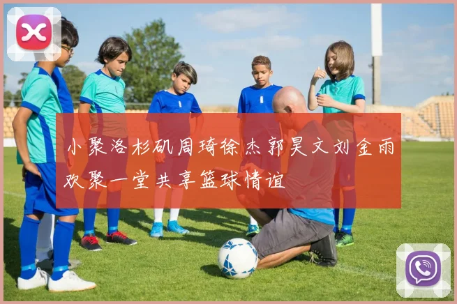 小聚洛杉矶周琦徐杰郭昊文刘金雨欢聚一堂共享篮球情谊