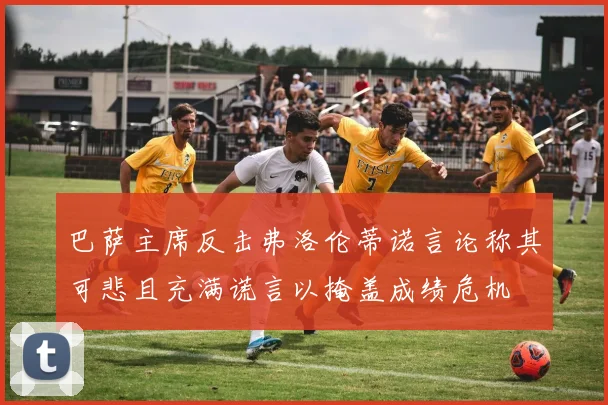巴萨主席反击弗洛伦蒂诺言论称其可悲且充满谎言以掩盖成绩危机
