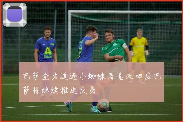 巴萨全力追逐小蜘蛛马竞未回应巴萨将继续推进交易