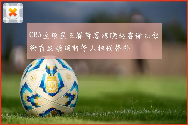 CBA全明星正赛阵容揭晓赵睿徐杰领衔首发胡明轩等人担任替补