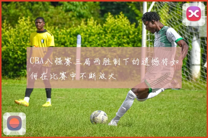 CBA八强赛三局两胜制下的遗憾将如何在比赛中不断放大