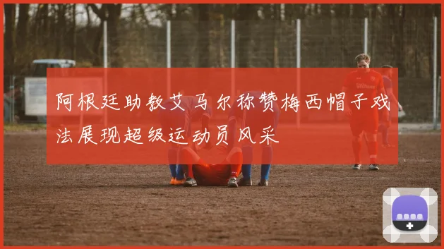 阿根廷助教艾马尔称赞梅西帽子戏法展现超级运动员风采