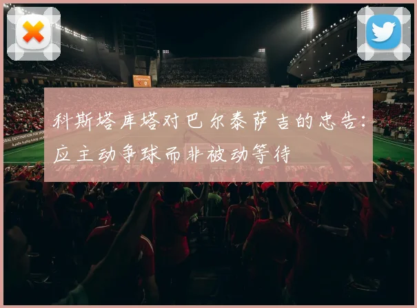 科斯塔库塔对巴尔泰萨吉的忠告：应主动争球而非被动等待