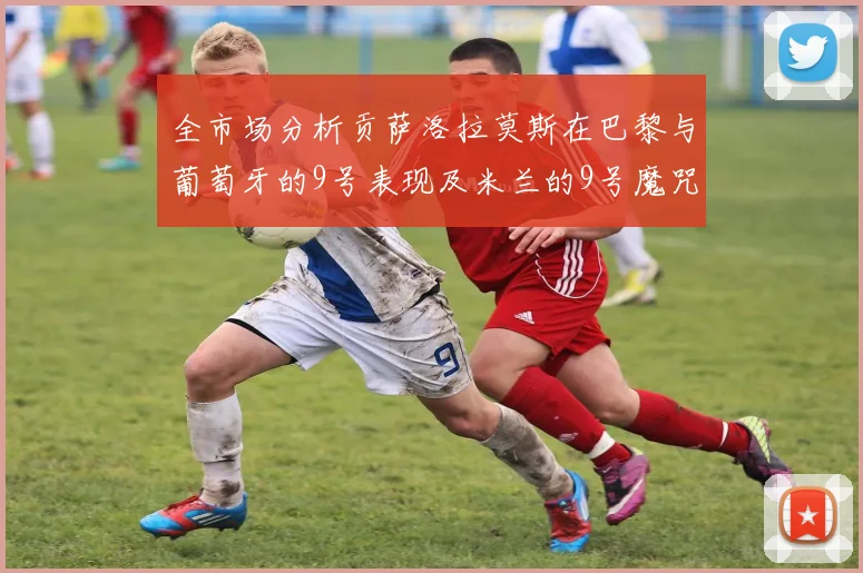 全市场分析贡萨洛拉莫斯在巴黎与葡萄牙的9号表现及米兰的9号魔咒影响