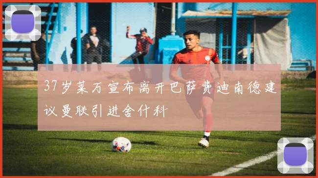 37岁莱万宣布离开巴萨费迪南德建议曼联引进舍什科