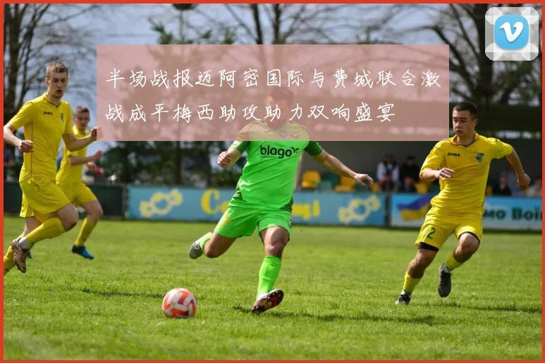 半场战报迈阿密国际与费城联合激战成平梅西助攻助力双响盛宴