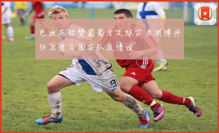 巴坎布称赞葡萄牙足球实力渊博并怀念昔日国安队友情谊