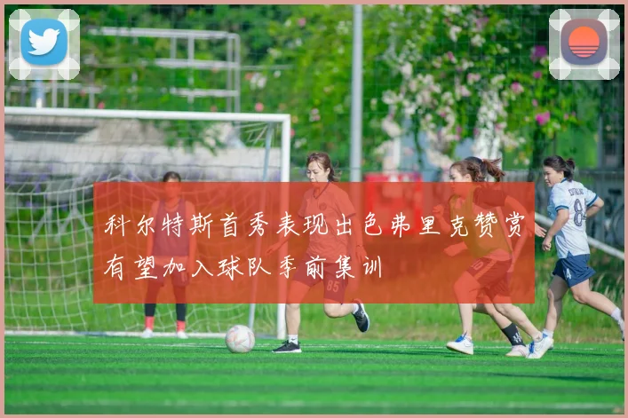 科尔特斯首秀表现出色弗里克赞赏有望加入球队季前集训