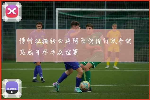 博特拉梅转会迈阿密仍待行政手续完成可参与友谊赛