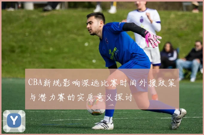CBA新规影响深远比赛时间外援政策与潜力赛的实质意义探讨