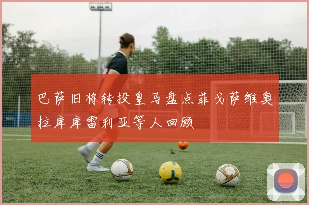 巴萨旧将转投皇马盘点菲戈萨维奥拉库库雷利亚等人回顾