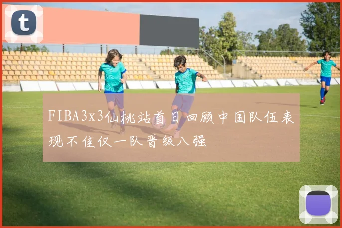 FIBA3x3仙桃站首日回顾中国队伍表现不佳仅一队晋级八强