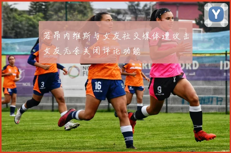 若昂内维斯与女友社交媒体遭攻击女友无奈关闭评论功能