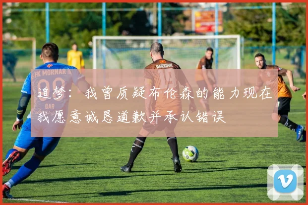 追梦：我曾质疑布伦森的能力现在我愿意诚恳道歉并承认错误