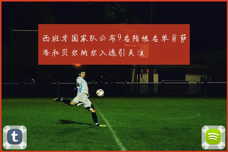 西班牙国家队公布9名陪练名单贡萨洛和贝尔纳尔入选引关注