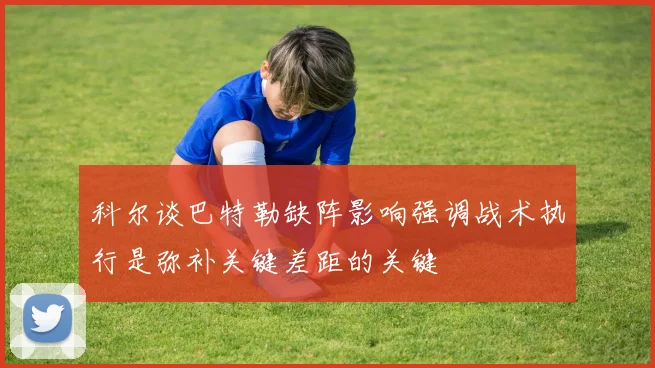 科尔谈巴特勒缺阵影响强调战术执行是弥补关键差距的关键