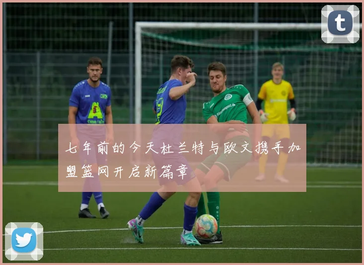 七年前的今天杜兰特与欧文携手加盟篮网开启新篇章