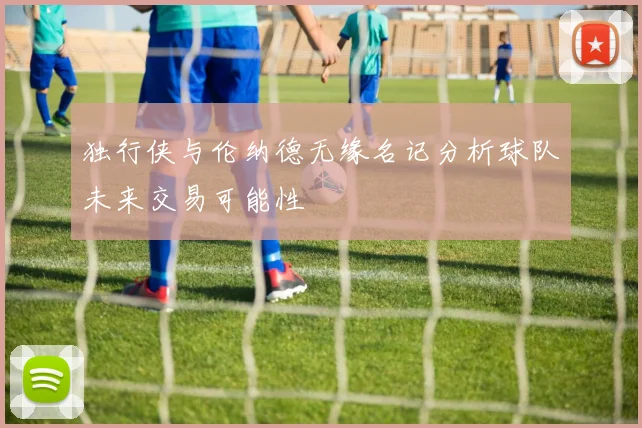 独行侠与伦纳德无缘名记分析球队未来交易可能性