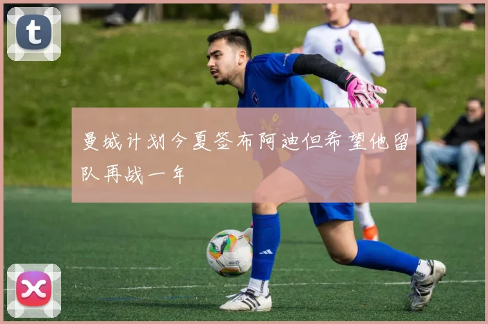 曼城计划今夏签布阿迪但希望他留队再战一年
