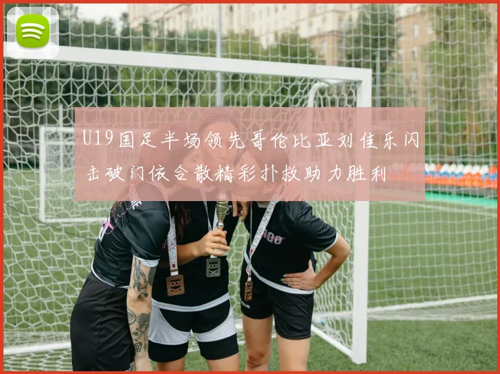 U19国足半场领先哥伦比亚刘佳乐闪击破门依合散精彩扑救助力胜利