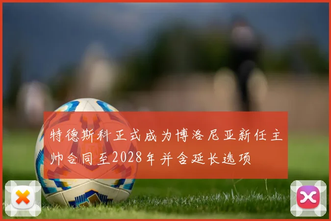 特德斯科正式成为博洛尼亚新任主帅合同至2028年并含延长选项