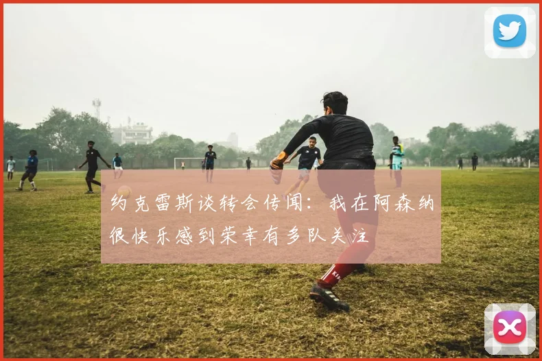 约克雷斯谈转会传闻：我在阿森纳很快乐感到荣幸有多队关注