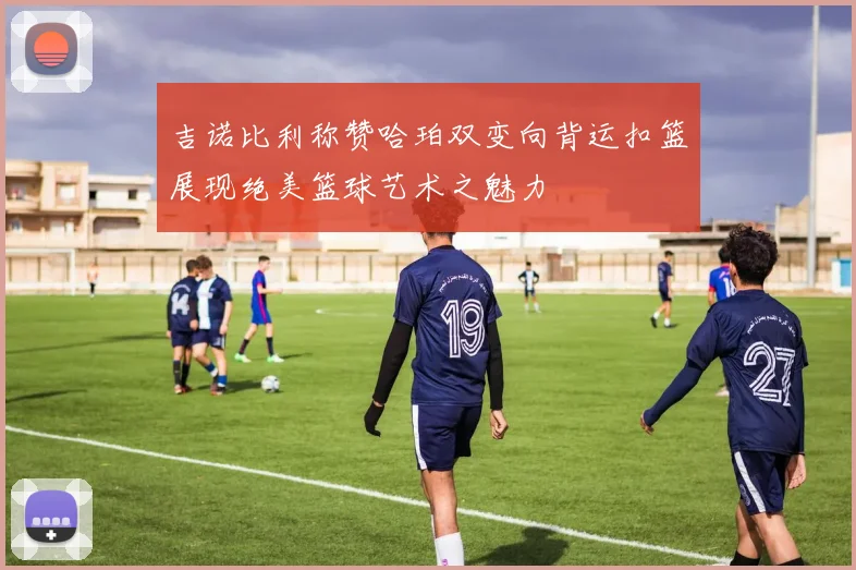 吉诺比利称赞哈珀双变向背运扣篮展现绝美篮球艺术之魅力
