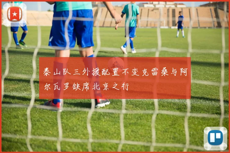 泰山队三外援配置不变克雷桑与阿尔瓦罗缺席北京之行