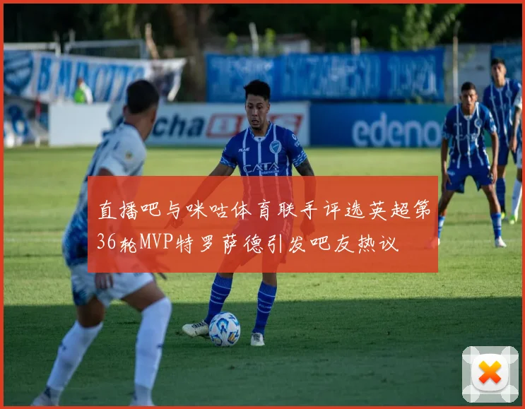 直播吧与咪咕体育联手评选英超第36轮MVP特罗萨德引发吧友热议